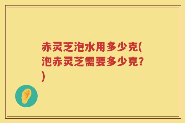 赤灵芝泡水用多少克(泡赤灵芝需要多少克？)