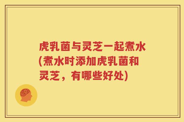 虎乳菌与灵芝一起煮水(煮水时添加虎乳菌和灵芝，有哪些好处)
