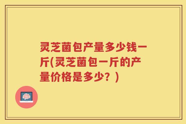 灵芝菌包产量多少钱一斤(灵芝菌包一斤的产量价格是多少？)