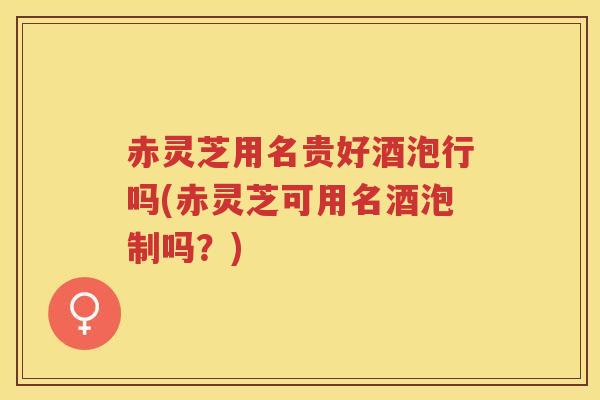 赤灵芝用名贵好酒泡行吗(赤灵芝可用名酒泡制吗？)