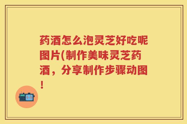 药酒怎么泡灵芝好吃呢图片(制作美味灵芝药酒，分享制作步骤动图！