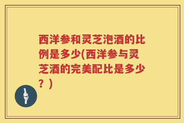 西洋参和灵芝泡酒的比例是多少(西洋参与灵芝酒的完美配比是多少？)