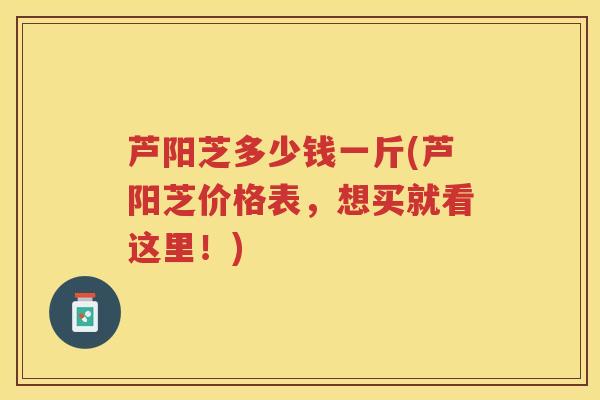 芦阳芝多少钱一斤(芦阳芝价格表，想买就看这里！)