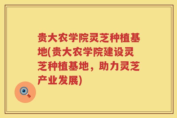 贵大农学院灵芝种植基地(贵大农学院建设灵芝种植基地，助力灵芝产业发展)
