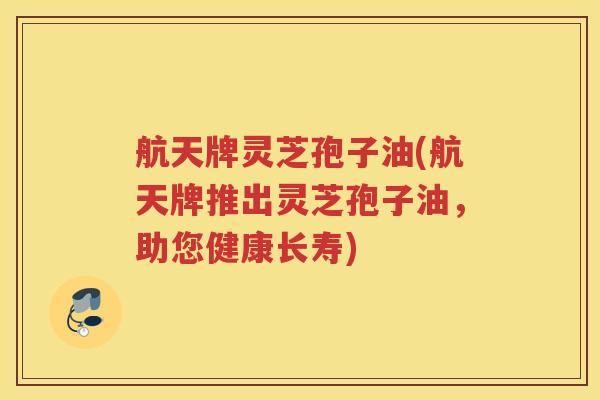 航天牌灵芝孢子油(航天牌推出灵芝孢子油，助您健康长寿)