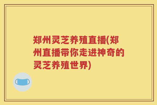 郑州灵芝养殖直播(郑州直播带你走进神奇的灵芝养殖世界)