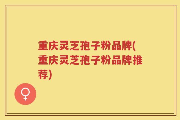 重庆灵芝孢子粉品牌(重庆灵芝孢子粉品牌推荐)