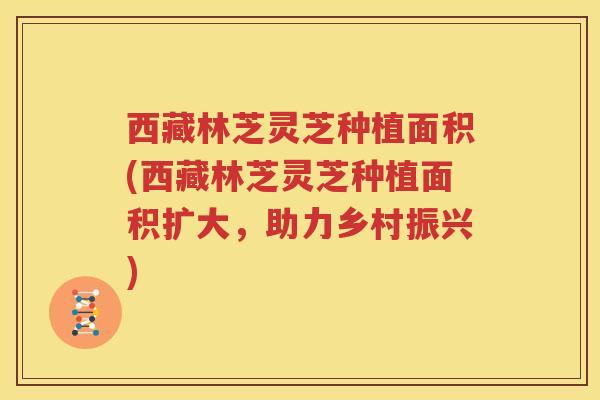西藏林芝灵芝种植面积(西藏林芝灵芝种植面积扩大，助力乡村振兴)