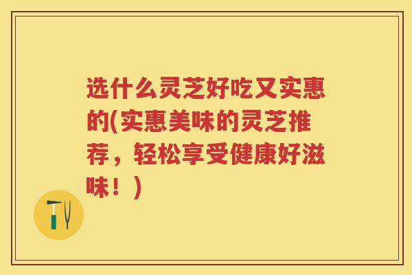 选什么灵芝好吃又实惠的(实惠美味的灵芝推荐，轻松享受健康好滋味！)