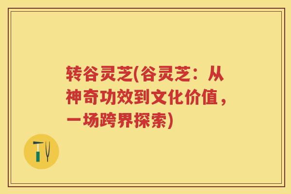 转谷灵芝(谷灵芝：从神奇功效到文化价值，一场跨界探索)