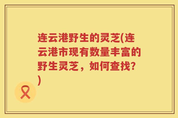 连云港野生的灵芝(连云港市现有数量丰富的野生灵芝，如何查找？)