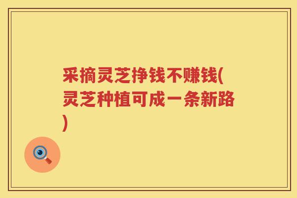 采摘灵芝挣钱不赚钱(灵芝种植可成一条新路)