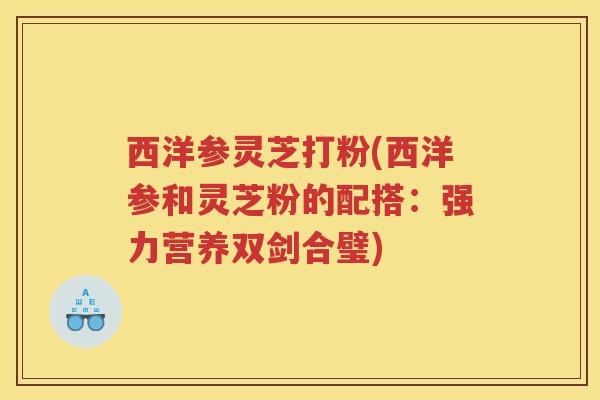 西洋参灵芝打粉(西洋参和灵芝粉的配搭：强力营养双剑合璧)