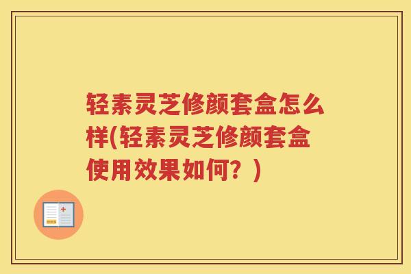 轻素灵芝修颜套盒怎么样(轻素灵芝修颜套盒使用效果如何？)