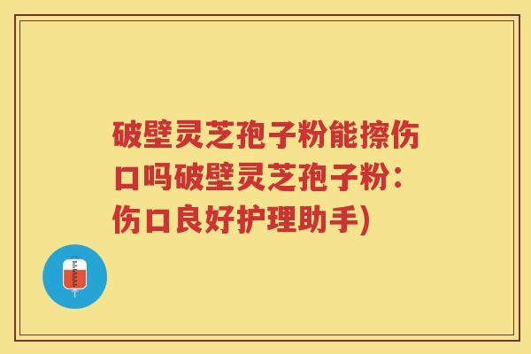 破壁灵芝孢子粉能擦伤口吗破壁灵芝孢子粉：伤口良好护理助手)