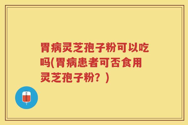 胃病灵芝孢子粉可以吃吗(胃病患者可否食用灵芝孢子粉？)