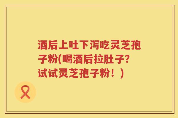 酒后上吐下泻吃灵芝孢子粉(喝酒后拉肚子?试试灵芝孢子粉!) 酒后上吐下泻吃灵芝孢子粉(喝酒后拉肚子?试试灵芝孢子粉!)