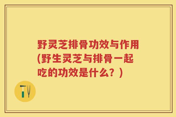野灵芝排骨功效与作用(野生灵芝与排骨一起吃的功效是什么？)