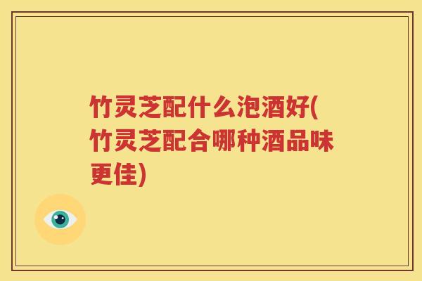 竹灵芝配什么泡酒好(竹灵芝配合哪种酒品味更佳)