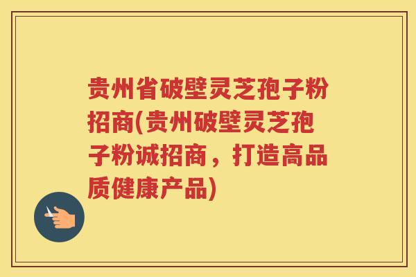 贵州省破壁灵芝孢子粉招商(贵州破壁灵芝孢子粉诚招商，打造高品质健康产品)