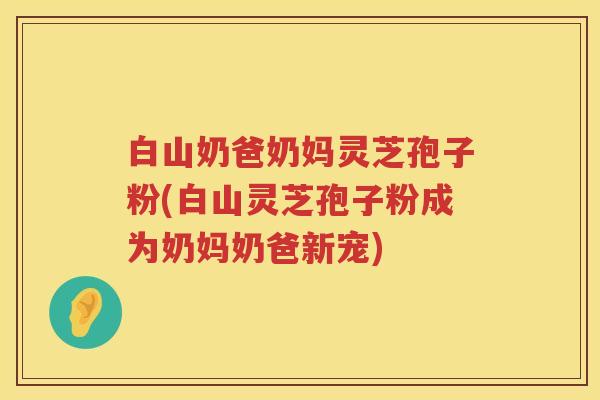 白山奶爸奶妈灵芝孢子粉(白山灵芝孢子粉成为奶妈奶爸新宠)