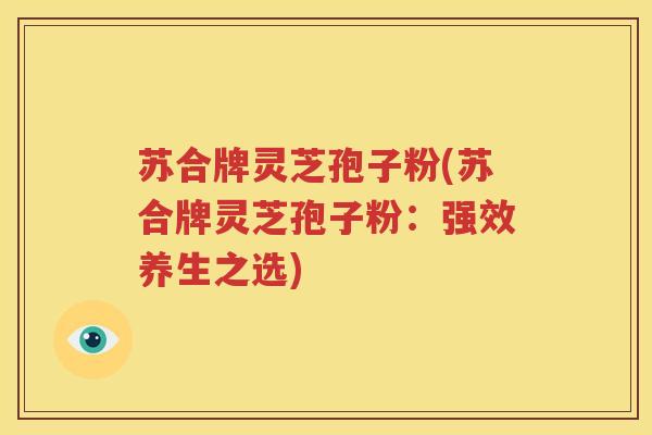 苏合牌灵芝孢子粉(苏合牌灵芝孢子粉：强效养生之选)