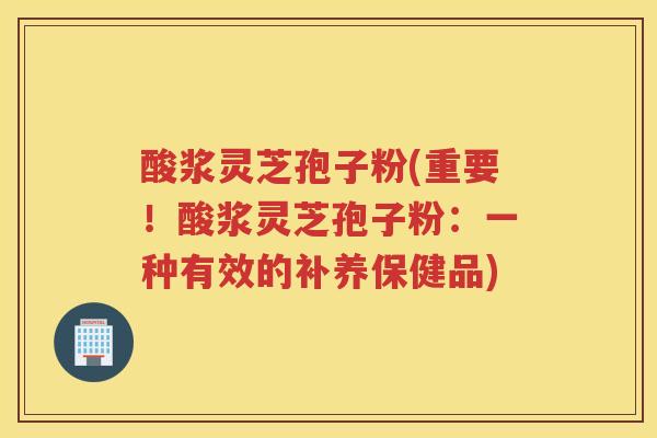 酸浆灵芝孢子粉(重要!酸浆灵芝孢子粉:一种有效的补养保健品) 酸浆灵芝孢子粉(重要!酸浆灵芝孢子粉:一种有效的补养保健品)
