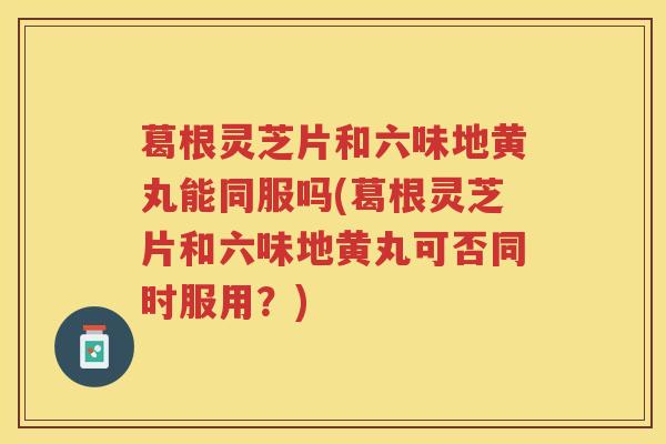 葛根灵芝片和六味地黄丸能同服吗(葛根灵芝片和六味地黄丸可否同时服用？)