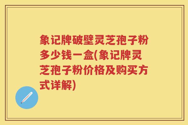 象记牌破壁灵芝孢子粉多少钱一盒(象记牌灵芝孢子粉价格及购买方式详解)