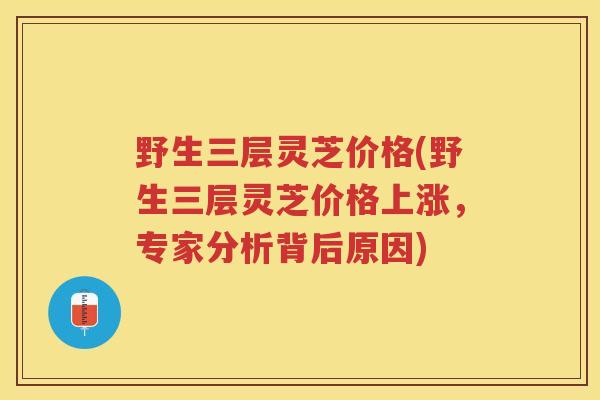 野生三层灵芝价格(野生三层灵芝价格上涨，专家分析背后原因)