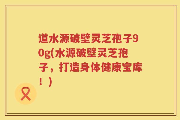 道水源破壁灵芝孢子90g(水源破壁灵芝孢子，打造身体健康宝库！)