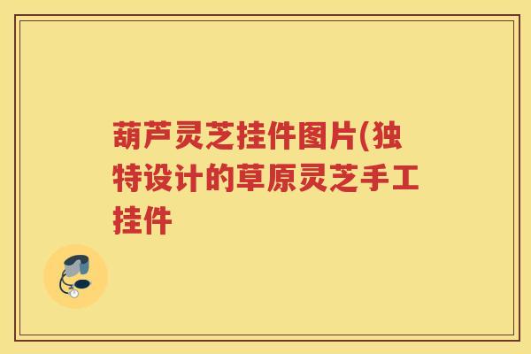 葫芦灵芝挂件图片(独特设计的草原灵芝手工挂件