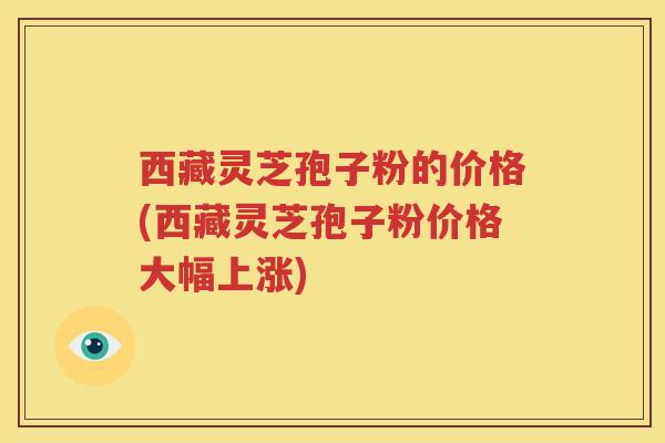 西藏灵芝孢子粉的价格(西藏灵芝孢子粉价格大幅上涨)