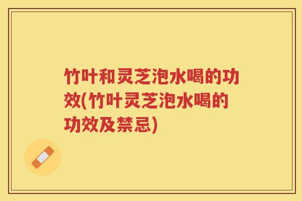 竹叶和灵芝泡水喝的功效(竹叶灵芝泡水喝的功效及禁忌)