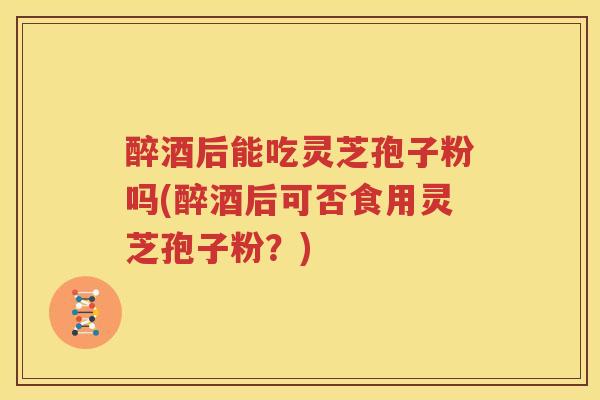 醉酒后能吃灵芝孢子粉吗(醉酒后可否食用灵芝孢子粉？)
