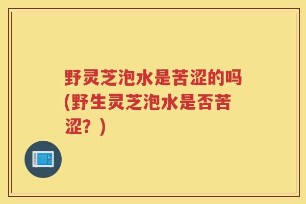 野灵芝泡水是苦涩的吗(野生灵芝泡水是否苦涩？)