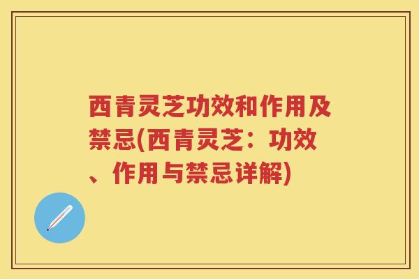西青灵芝功效和作用及禁忌(西青灵芝：功效、作用与禁忌详解)