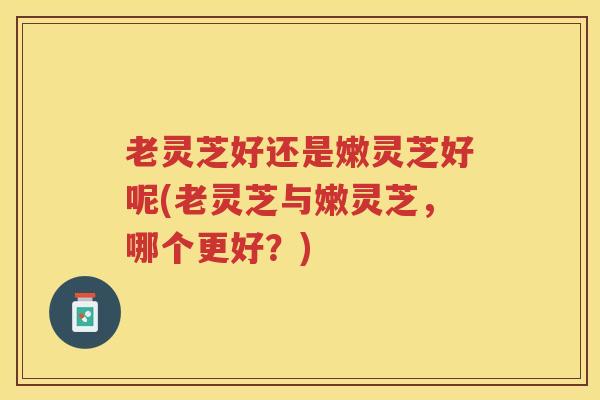 老灵芝好还是嫩灵芝好呢(老灵芝与嫩灵芝，哪个更好？)