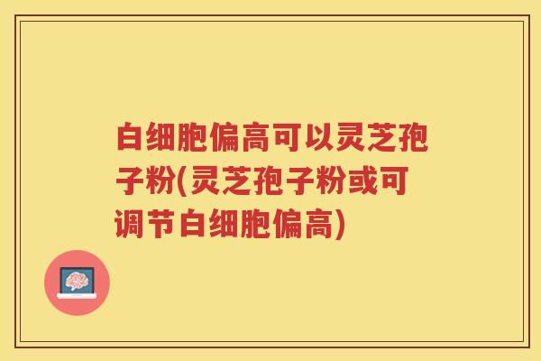 偏高可以灵芝孢子粉(灵芝孢子粉或可调节偏高) 偏高可以灵芝孢子粉(灵芝孢子粉或可调节偏高)