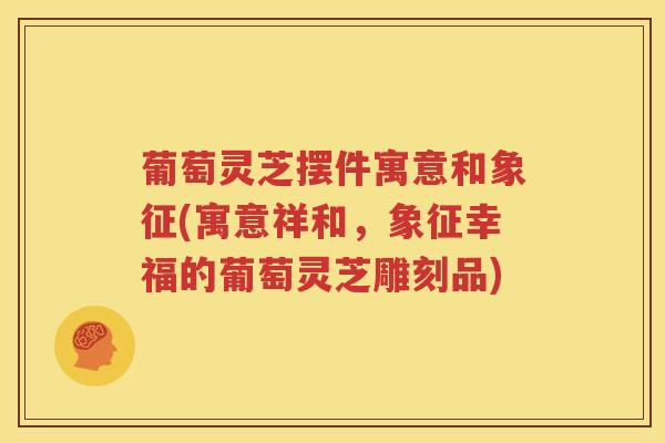 葡萄灵芝摆件寓意和象征(寓意祥和，象征幸福的葡萄灵芝雕刻品)