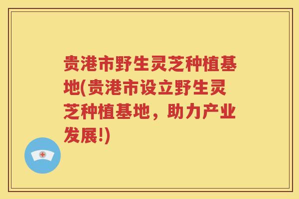 贵港市野生灵芝种植基地(贵港市设立野生灵芝种植基地，助力产业发展!)