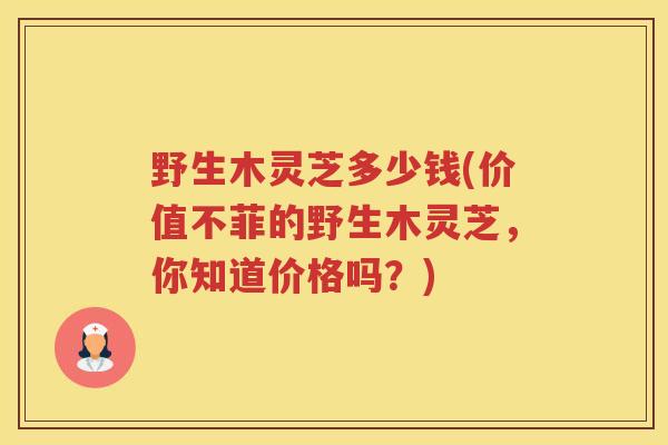 野生木灵芝多少钱(价值不菲的野生木灵芝，你知道价格吗？)