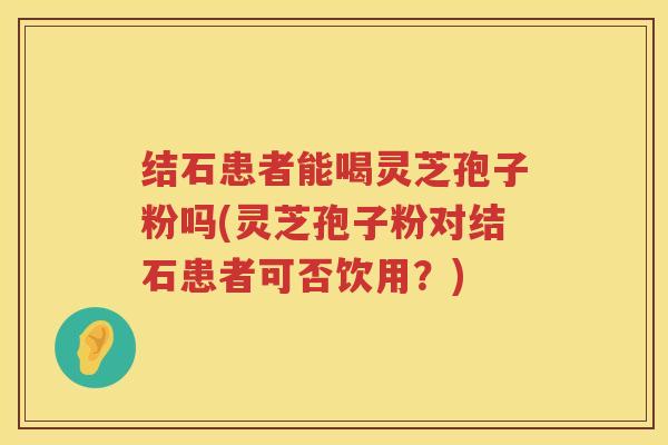 结石患者能喝灵芝孢子粉吗(灵芝孢子粉对结石患者可否饮用？)