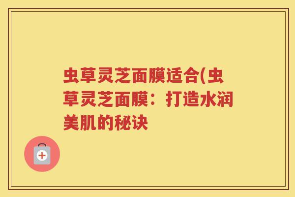 虫草灵芝面膜适合(虫草灵芝面膜：打造水润美肌的秘诀