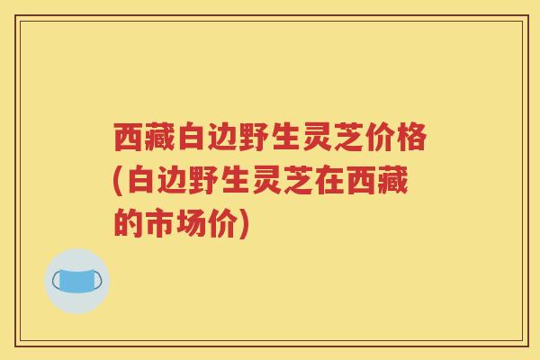 西藏白边野生灵芝价格(白边野生灵芝在西藏的市场价)