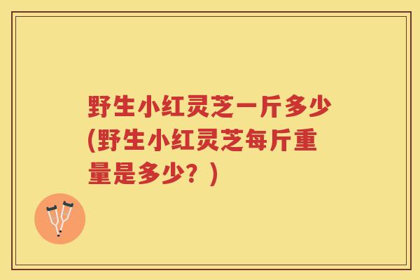 野生小红灵芝一斤多少(野生小红灵芝每斤重量是多少？)