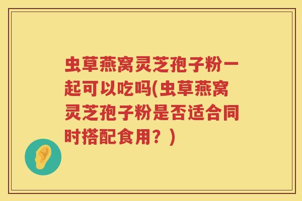 虫草燕窝灵芝孢子粉一起可以吃吗(虫草燕窝灵芝孢子粉是否适合同时搭配食用？)