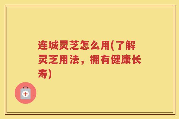 连城灵芝怎么用(了解灵芝用法，拥有健康长寿)