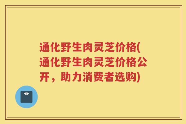 通化野生肉灵芝价格(通化野生肉灵芝价格公开，助力消费者选购)