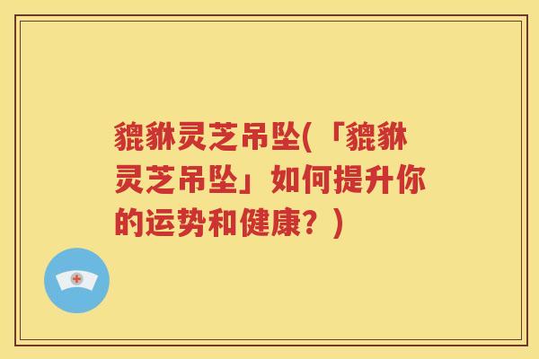 貔貅灵芝吊坠(「貔貅灵芝吊坠」如何提升你的运势和健康？)